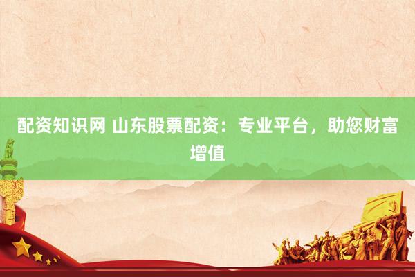 配资知识网 山东股票配资：专业平台，助您财富增值