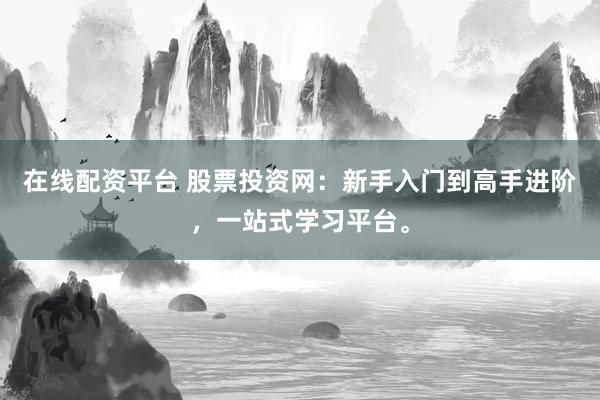 在线配资平台 股票投资网：新手入门到高手进阶，一站式学习平台。
