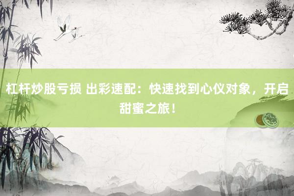 杠杆炒股亏损 出彩速配：快速找到心仪对象，开启甜蜜之旅！