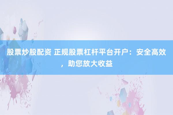 股票炒股配资 正规股票杠杆平台开户：安全高效，助您放大收益