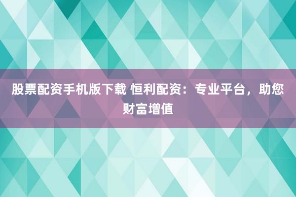 股票配资手机版下载 恒利配资：专业平台，助您财富增值