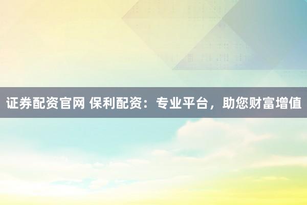 证券配资官网 保利配资：专业平台，助您财富增值