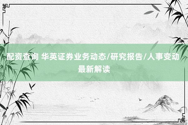 配资查询 华英证券业务动态/研究报告/人事变动 最新解读