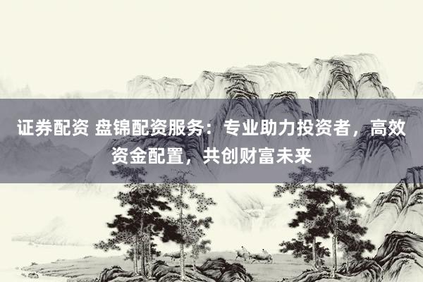 证券配资 盘锦配资服务：专业助力投资者，高效资金配置，共创财富未来