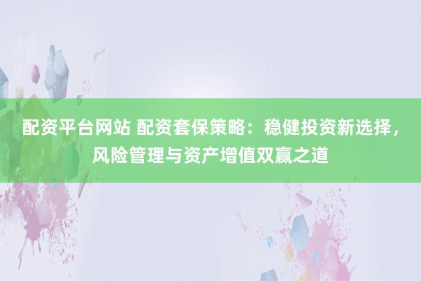 配资平台网站 配资套保策略：稳健投资新选择，风险管理与资产增值双赢之道