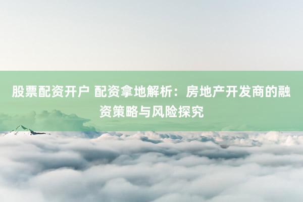 股票配资开户 配资拿地解析：房地产开发商的融资策略与风险探究