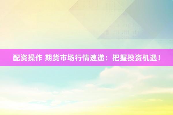 配资操作 期货市场行情速递：把握投资机遇！