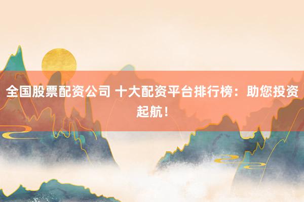 全国股票配资公司 十大配资平台排行榜：助您投资起航！
