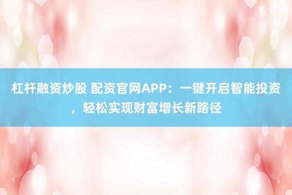 杠杆融资炒股 配资官网APP：一键开启智能投资，轻松实现财富增长新路径
