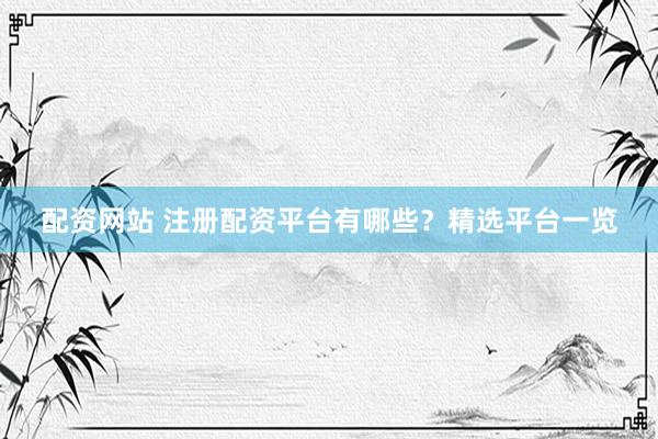 配资网站 注册配资平台有哪些？精选平台一览