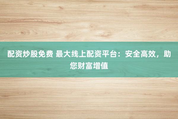 配资炒股免费 最大线上配资平台：安全高效，助您财富增值