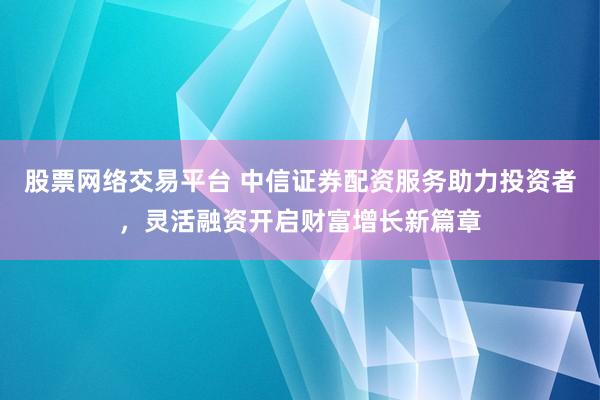 股票网络交易平台 中信证券配资服务助力投资者，灵活融资开启财富增长新篇章