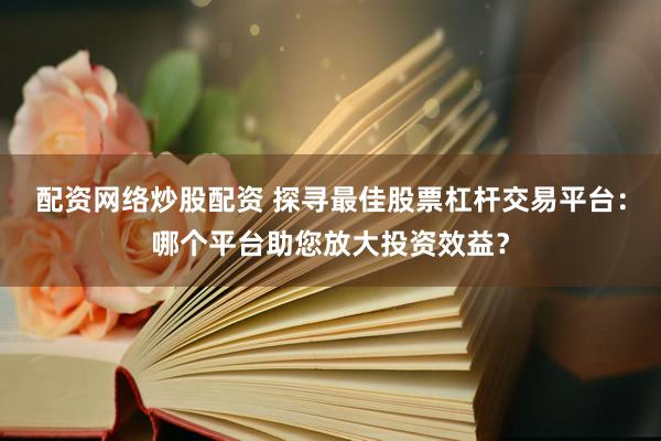 配资网络炒股配资 探寻最佳股票杠杆交易平台：哪个平台助您放大投资效益？