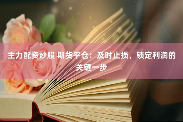 主力配资炒股 期货平仓：及时止损，锁定利润的关键一步