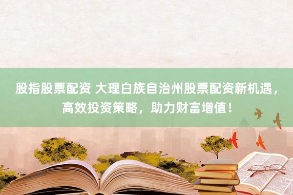 股指股票配资 大理白族自治州股票配资新机遇，高效投资策略，助力财富增值！