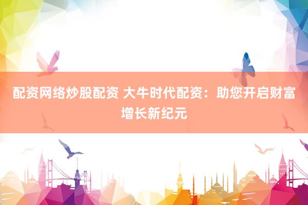 配资网络炒股配资 大牛时代配资：助您开启财富增长新纪元