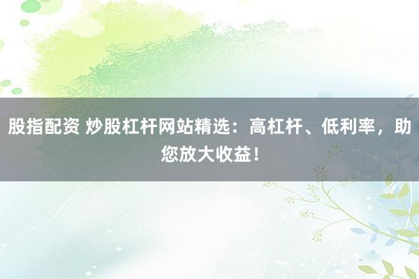 股指配资 炒股杠杆网站精选：高杠杆、低利率，助您放大收益！