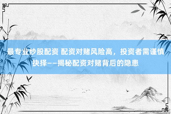 最专业炒股配资 配资对赌风险高，投资者需谨慎抉择——揭秘配资对赌背后的隐患