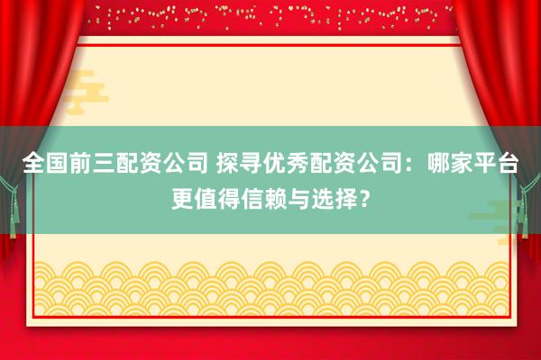 全国前三配资公司 探寻优秀配资公司：哪家平台更值得信赖与选择？