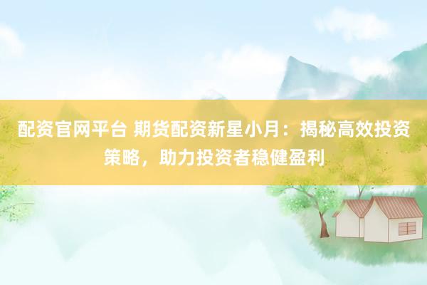 配资官网平台 期货配资新星小月：揭秘高效投资策略，助力投资者稳健盈利