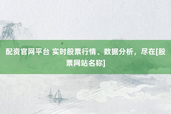 配资官网平台 实时股票行情、数据分析，尽在[股票网站名称]