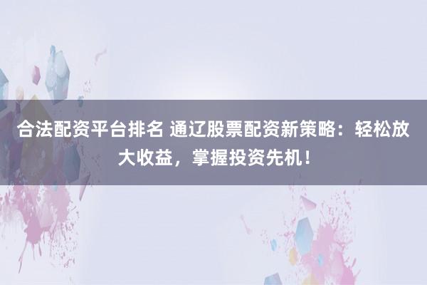 合法配资平台排名 通辽股票配资新策略：轻松放大收益，掌握投资先机！