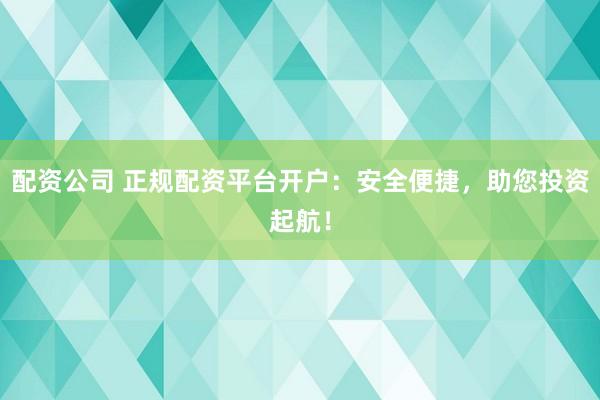 配资公司 正规配资平台开户：安全便捷，助您投资起航！