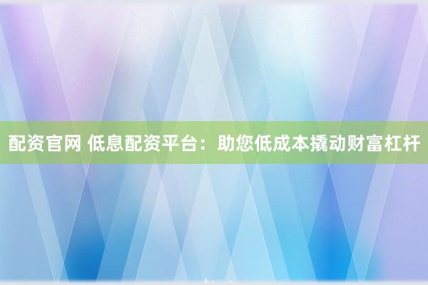 配资官网 低息配资平台：助您低成本撬动财富杠杆
