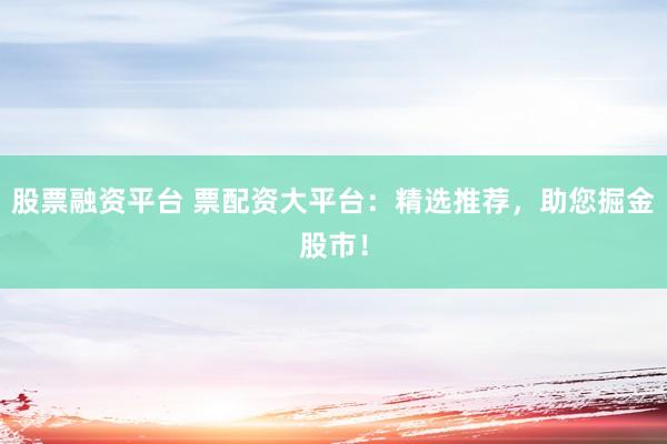 股票融资平台 票配资大平台：精选推荐，助您掘金股市！