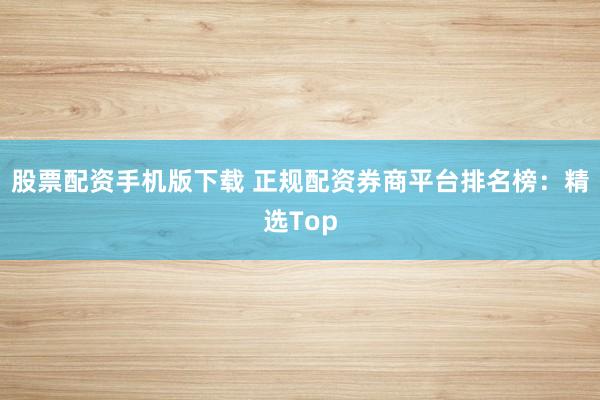 股票配资手机版下载 正规配资券商平台排名榜：精选Top