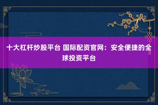 十大杠杆炒股平台 国际配资官网：安全便捷的全球投资平台