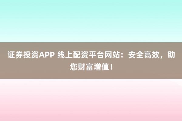 证券投资APP 线上配资平台网站:安全高效,助您财富增值!
