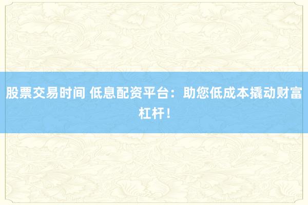 股票交易时间 低息配资平台:助您低成本撬动财富杠杆!