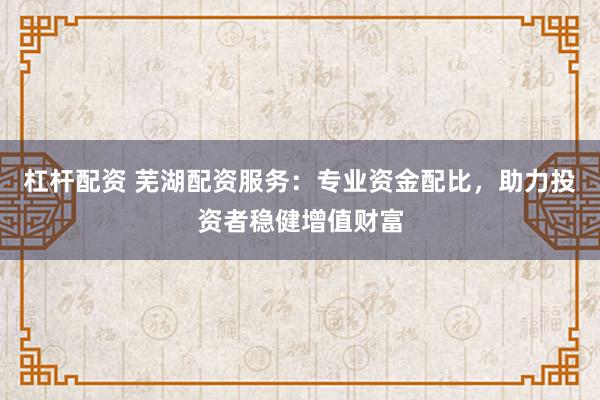 杠杆配资 芜湖配资服务：专业资金配比，助力投资者稳健增值财富