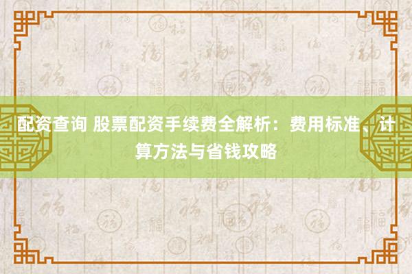 配资查询 股票配资手续费全解析:费用标准、计算方法与省钱攻略