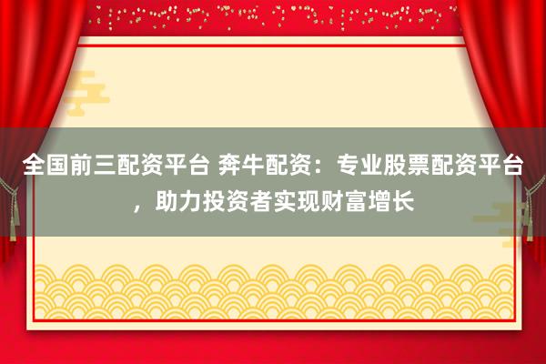 全国前三配资平台 奔牛配资:专业股票配资平台,助力投资者实现财富增长