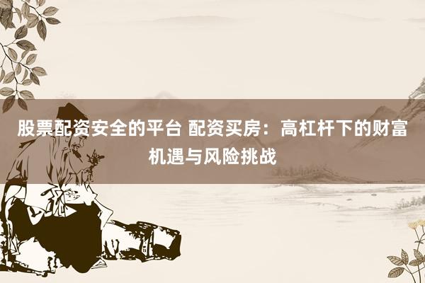股票配资安全的平台 配资买房：高杠杆下的财富机遇与风险挑战