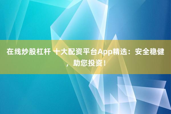 在线炒股杠杆 十大配资平台App精选：安全稳健，助您投资！