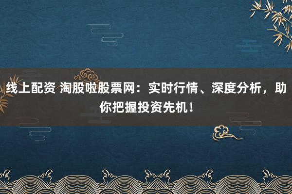 线上配资 淘股啦股票网：实时行情、深度分析，助你把握投资先机！