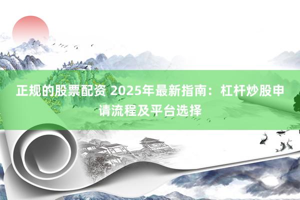 正规的股票配资 2025年最新指南:杠杆炒股申请流程及平台选择