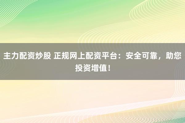 主力配资炒股 正规网上配资平台：安全可靠，助您投资增值！