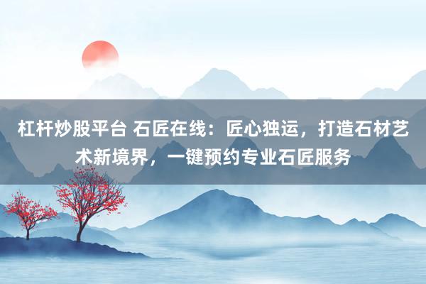 杠杆炒股平台 石匠在线:匠心独运,打造石材艺术新境界,一键预约专业石匠服务