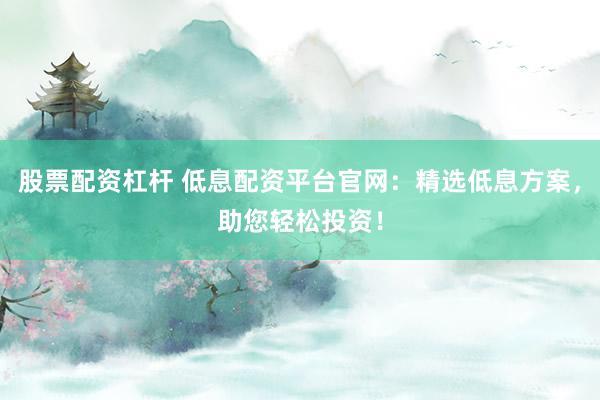 股票配资杠杆 低息配资平台官网：精选低息方案，助您轻松投资！
