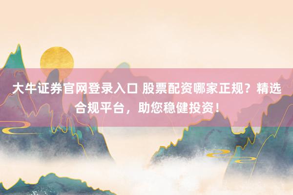 大牛证券官网登录入口 股票配资哪家正规？精选合规平台，助您稳健投资！