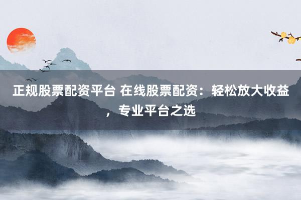 正规股票配资平台 在线股票配资:轻松放大收益,专业平台之选