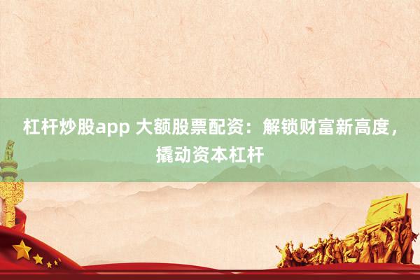 杠杆炒股app 大额股票配资：解锁财富新高度，撬动资本杠杆