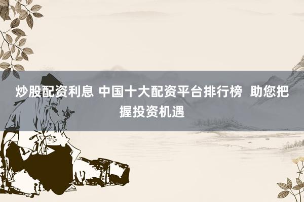 炒股配资利息 中国十大配资平台排行榜  助您把握投资机遇
