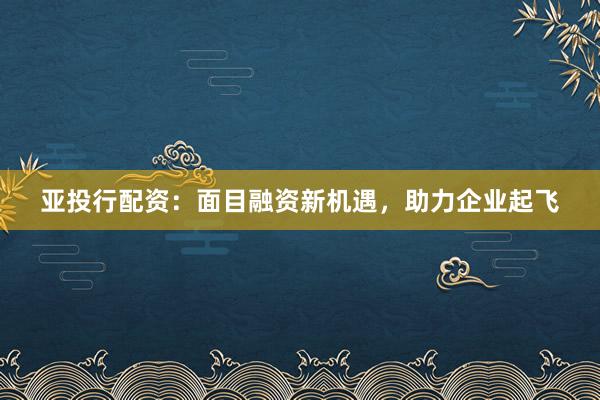 亚投行配资：面目融资新机遇，助力企业起飞