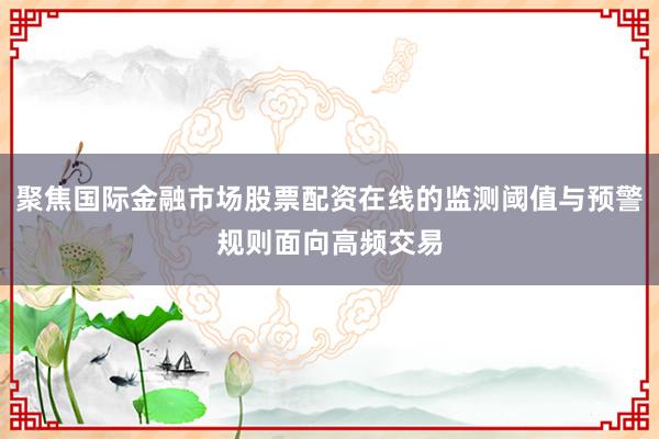聚焦国际金融市场股票配资在线的监测阈值与预警规则面向高频交易