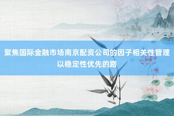 聚焦国际金融市场南京配资公司的因子相关性管理以稳定性优先的路